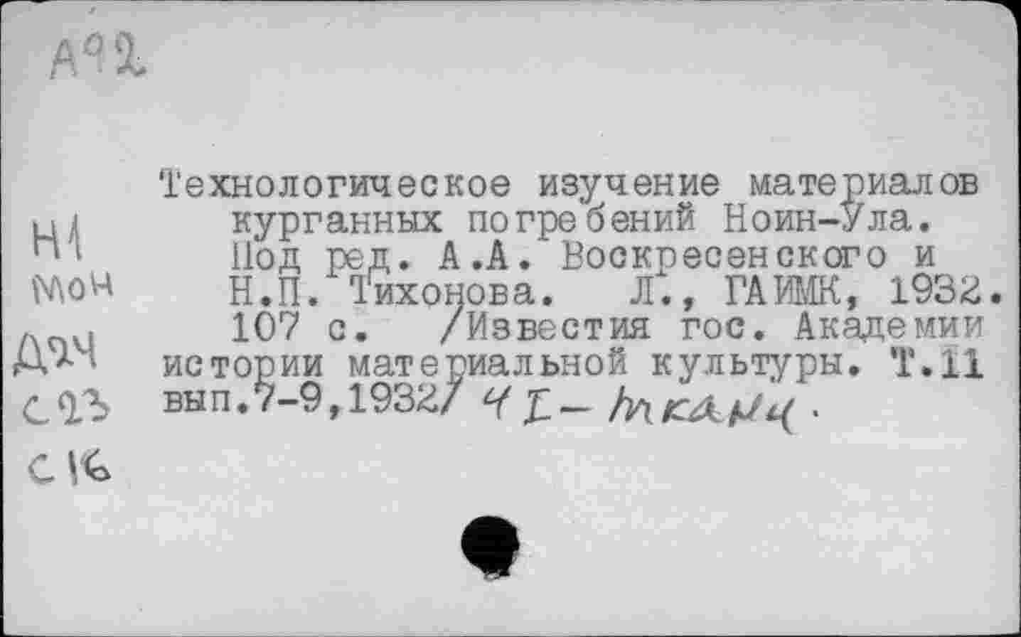 ﻿AU
Mow тч с оз
Технологическое изучение материалов курганных погребений Ноин-Ула. Нод ред. А.А. Воскресенского и Н.П. Тихонова. Л., ГАИМК, 1932. 107 с. /Известия гос. Академии истории материальной культуры. Т.Н вып.7-9,1932/
CV€